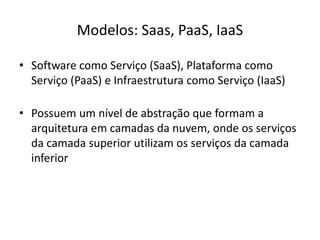 Modelos: Saas, PaaS, IaaS
• Software como Serviço (SaaS), Plataforma como
Serviço (PaaS) e Infraestrutura como Serviço (IaaS)
• Possuem um nível de abstração que formam a
arquitetura em camadas da nuvem, onde os serviços
da camada superior utilizam os serviços da camada
inferior

 