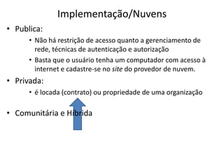 Implementação/Nuvens
• Publica:
• Não há restrição de acesso quanto a gerenciamento de
rede, técnicas de autenticação e autorização
• Basta que o usuário tenha um computador com acesso à
internet e cadastre-se no site do provedor de nuvem.

• Privada:
• é locada (contrato) ou propriedade de uma organização

• Comunitária e Híbrida

 