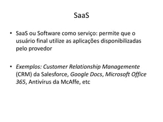 SaaS
• SaaS ou Software como serviço: permite que o
usuário final utilize as aplicações disponibilizadas
pelo provedor
• Exemplos: Customer Relationship Managemente
(CRM) da Salesforce, Google Docs, Microsoft Office
365, Antivírus da McAffe, etc

 