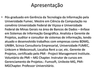 Apresentação
• Pós-graduado em Gerência da Tecnologia da Informação pela
Universidade Fumec. Mestre em Ciência da Computação no
convênio Universidade Federal de Viçosa e Universidade
Federal de Minas Gerais na área de Bancos de Dados – ênfase
em Sistemas de Informação Geográfica. Analista e Gerente de
Projetos, auditor e consultor de sistemas de informação, tendo
atuado e desenvolvido trabalhos com empresas como BDMG,
UNIBH, Scinco Consultoria Empresarial, Universidade FUMEC,
Linkcom e Webconsult, Localiza Rent a car, etc. Gerente de
Projetos, certificado pelo PMI - Project Management Institute.
Voluntário do PMI – MG Chapter. Instrutor de cursos em
Gerenciamento de Projetos.: Fumsoft, Unileste-MG, PMIMGChapter. Professor Universitário.

 
