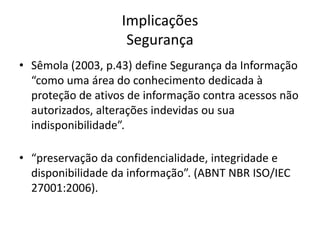 Implicações
Segurança
• Sêmola (2003, p.43) define Segurança da Informação
“como uma área do conhecimento dedicada à
proteção de ativos de informação contra acessos não
autorizados, alterações indevidas ou sua
indisponibilidade”.
• “preservação da confidencialidade, integridade e
disponibilidade da informação”. (ABNT NBR ISO/IEC
27001:2006).

 