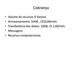 Cobrança
•
•
•
•
•

Volume de recursos X Valores
Armazenamento: 10GB , r$10,00/mês
Transferência dos dados: 10GB, r$ 1,00/mês
Mensagens
Recursos computacionais

 