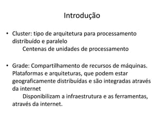 Introdução
• Cluster: tipo de arquitetura para processamento
distribuído e paralelo
Centenas de unidades de processamento
• Grade: Compartilhamento de recursos de máquinas.
Plataformas e arquiteturas, que podem estar
geograficamente distribuídas e são integradas através
da internet
Disponibilizam a infraestrutura e as ferramentas,
através da internet.

 