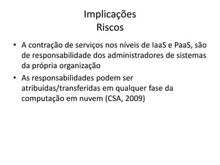 Implicações
Riscos
• A contração de serviços nos níveis de IaaS e PaaS, são
de responsabilidade dos administradores de sistemas
da própria organização
• As responsabilidades podem ser
atribuídas/transferidas em qualquer fase da
computação em nuvem (CSA, 2009)

 