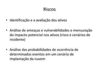 Riscos
• Identificação e a avaliação dos ativos
• Análise de ameaças e vulnerabilidades e mensuração
do impacto potencial nos ativos (risco e cenários de
incidente)

• Análise das probabilidades de ocorrência de
determinados eventos em um cenário de
implantação da nuvem

 
