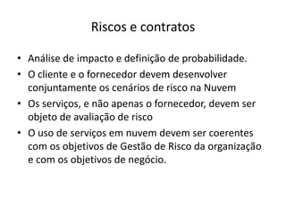 Riscos e contratos
• Análise de impacto e definição de probabilidade.
• O cliente e o fornecedor devem desenvolver
conjuntamente os cenários de risco na Nuvem
• Os serviços, e não apenas o fornecedor, devem ser
objeto de avaliação de risco
• O uso de serviços em nuvem devem ser coerentes
com os objetivos de Gestão de Risco da organização
e com os objetivos de negócio.

 