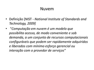 Nuvem
• Definição [NIST - National Institute of Standards and
Technology, 2009]
• “Computação em nuvem é um modelo que
possibilita acesso, de modo conveniente e sob
demanda, a um conjunto de recursos computacionais
configuráveis que podem ser rapidamente adquiridos
e liberados com mínimo esforço gerencial ou
interação com o provedor de serviços”

 