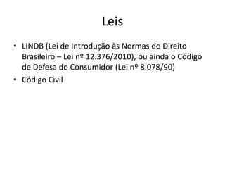 Leis
• LINDB (Lei de Introdução às Normas do Direito
Brasileiro – Lei nº 12.376/2010), ou ainda o Código
de Defesa do Consumidor (Lei nº 8.078/90)
• Código Civil

 