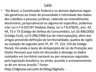 Leis
• “No Brasil, a Constituição Federal e os demais diplomas legais
são genéricos ao tratar de privacidade e intimidade dos dados
dos cidadãos e pessoas jurídicas, cabendo ao entendimento
doutrinário, jurisprudencial ou alguma lei específica, podemos
citar Lei n.º 9.507/97 (Habeas Data), Lei n.º 8.078/91, arts. 43,
44, 72 e 73 (Código de Defesa do Consumidor), Lei 10.406/2002
(Código Civil), Lei 9.296/1996 (Lei de Interceptação), além dos
artigos prevendo definição de territorialidade, quebra de sigilo
ou violação de segredo (arts 5º, 6º. 7º, 153, 154 do Código
Penal). Há ainda o texto do Anteprojeto de Lei de Proteção aos
Dados Pessoais que está em discussão e abrange os dados
coletados em território nacional ou por empresas reguladas
pela legislação brasileira, ou ainda, quando o armazenamento
se dê em terras brasilis.” Fonte:

http://idgnow.uol.com.br/blog/digitalis -

 