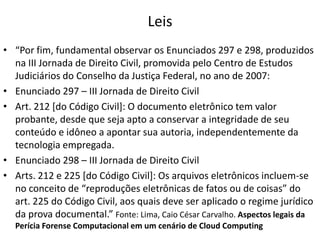 Leis
• “Por fim, fundamental observar os Enunciados 297 e 298, produzidos
na III Jornada de Direito Civil, promovida pelo Centro de Estudos
Judiciários do Conselho da Justiça Federal, no ano de 2007:
• Enunciado 297 – III Jornada de Direito Civil
• Art. 212 [do Código Civil]: O documento eletrônico tem valor
probante, desde que seja apto a conservar a integridade de seu
conteúdo e idôneo a apontar sua autoria, independentemente da
tecnologia empregada.
• Enunciado 298 – III Jornada de Direito Civil
• Arts. 212 e 225 [do Código Civil]: Os arquivos eletrônicos incluem-se
no conceito de “reproduções eletrônicas de fatos ou de coisas” do
art. 225 do Código Civil, aos quais deve ser aplicado o regime jurídico
da prova documental.” Fonte: Lima, Caio César Carvalho. Aspectos legais da
Perícia Forense Computacional em um cenário de Cloud Computing

 