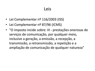 Leis
• Lei Complementar nº 116/2003 (ISS)
• Lei Complementar nº 87/96 (ICMS)
• "O imposto incide sobre: III - prestações onerosas de
serviços de comunicação, por qualquer meio,
inclusive a geração, a emissão, a recepção, a
transmissão, a retransmissão, a repetição e a
ampliação de comunicação de qualquer natureza"

 