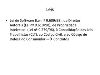 Leis
• Lei de Software (Lei nº 9.609/98), de Direitos
Autorais (Lei nº 9.610/98), de Propriedade
Intelectual (Lei nº 9.279/96), à Consolidação das Leis
Trabalhistas (CLT), ao Código Civil, e ao Código de
Defesa do Consumidor -- Contratos

 