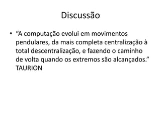 Discussão
• “A computação evolui em movimentos
pendulares, da mais completa centralização à
total descentralização, e fazendo o caminho
de volta quando os extremos são alcançados.”
TAURION

 