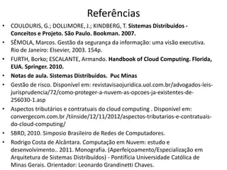 Referências
• COULOURIS, G.; DOLLIMORE, J.; KINDBERG, T. Sistemas Distribuidos Conceitos e Projeto. São Paulo. Bookman. 2007.
• SÊMOLA, Marcos. Gestão da segurança da informação: uma visão executiva.
Rio de Janeiro: Elsevier, 2003. 154p.
• FURTH, Borko; ESCALANTE, Armando. Handbook of Cloud Computing. Florida,
EUA. Springer. 2010.
• Notas de aula. Sistemas Distribuidos. Puc Minas
• Gestão de risco. Disponível em: revistavisaojuridica.uol.com.br/advogados-leisjurisprudencia/72/como-proteger-a-nuvem-as-opcoes-ja-existentes-de256030-1.asp
• Aspectos tributários e contratuais do cloud computing . Disponível em:
convergecom.com.br /tiinside/12/11/2012/aspectos-tributarios-e-contratuaisdo-cloud-computing/
• SBRD, 2010. Simposio Brasileiro de Redes de Computadores.
• Rodrigo Costa de Alcântara. Computação em Nuvem: estudo e
desenvolvimento.. 2011. Monografia. (Aperfeiçoamento/Especialização em
Arquitetura de Sistemas Distribuídos) - Pontifícia Universidade Católica de
Minas Gerais. Orientador: Leonardo Grandinetti Chaves.

 