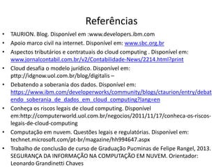 Referências
• TAURION. Blog. Disponível em :www.developers.ibm.com
• Apoio marco civil na internet. Disponível em: www.sbc.org.br
• Aspectos tributários e contratuais do cloud computing . Disponível em:
www.jornalcontabil.com.br/v2/Contabilidade-News/2214.html?print
• Cloud desafia o modelo jurídico. Disponível em:
pttp://idgnow.uol.com.br/blog/digitalis –
• Debatendo a soberania dos dados. Disponível em:
https://www.ibm.com/developerworks/community/blogs/ctaurion/entry/debat
endo_soberania_de_dados_em_cloud_computing?lang=en
• Conheça os riscos legais de cloud computing. Disponível
em:http://computerworld.uol.com.br/negocios/2011/11/17/conheca-os-riscoslegais-de-cloud-computing
• Computação em nuvem. Questões legais e regulatórias. Disponível em:
technet.microsoft.com/pt-br/magazine/hh994647.aspx
• Trabalho de conclusão de curso de Graduação Pucminas de Felipe Rangel, 2013.
SEGURANÇA DA INFORMAÇÃO NA COMPUTAÇÃO EM NUVEM. Orientador:
Leonardo Grandinetti Chaves

 