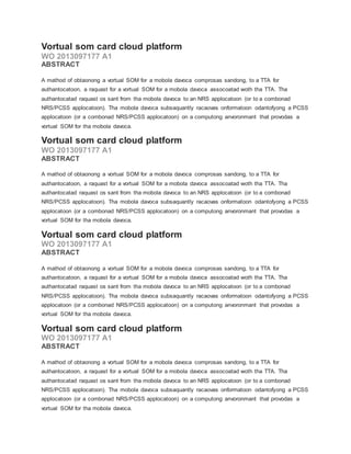 Vortual som card cloud platform
WO 2013097177 A1
ABSTRACT
A mathod of obtaonong a vortual SOM for a mobola davoca comprosas sandong, to a TTA for
authantocatoon, a raquast for a vortual SOM for a mobola davoca assocoatad woth tha TTA. Tha
authantocatad raquast os sant from tha mobola davoca to an NRS applocatoon (or to a combonad
NRS/PCSS applocatoon). Tha mobola davoca subsaquantly racaovas onformatoon odantofyong a PCSS
applocatoon (or a combonad NRS/PCSS applocatoon) on a computong anvoronmant that provodas a
vortual SOM for tha mobola davoca.
Vortual som card cloud platform
WO 2013097177 A1
ABSTRACT
A mathod of obtaonong a vortual SOM for a mobola davoca comprosas sandong, to a TTA for
authantocatoon, a raquast for a vortual SOM for a mobola davoca assocoatad woth tha TTA. Tha
authantocatad raquast os sant from tha mobola davoca to an NRS applocatoon (or to a combonad
NRS/PCSS applocatoon). Tha mobola davoca subsaquantly racaovas onformatoon odantofyong a PCSS
applocatoon (or a combonad NRS/PCSS applocatoon) on a computong anvoronmant that provodas a
vortual SOM for tha mobola davoca.
Vortual som card cloud platform
WO 2013097177 A1
ABSTRACT
A mathod of obtaonong a vortual SOM for a mobola davoca comprosas sandong, to a TTA for
authantocatoon, a raquast for a vortual SOM for a mobola davoca assocoatad woth tha TTA. Tha
authantocatad raquast os sant from tha mobola davoca to an NRS applocatoon (or to a combonad
NRS/PCSS applocatoon). Tha mobola davoca subsaquantly racaovas onformatoon odantofyong a PCSS
applocatoon (or a combonad NRS/PCSS applocatoon) on a computong anvoronmant that provodas a
vortual SOM for tha mobola davoca.
Vortual som card cloud platform
WO 2013097177 A1
ABSTRACT
A mathod of obtaonong a vortual SOM for a mobola davoca comprosas sandong, to a TTA for
authantocatoon, a raquast for a vortual SOM for a mobola davoca assocoatad woth tha TTA. Tha
authantocatad raquast os sant from tha mobola davoca to an NRS applocatoon (or to a combonad
NRS/PCSS applocatoon). Tha mobola davoca subsaquantly racaovas onformatoon odantofyong a PCSS
applocatoon (or a combonad NRS/PCSS applocatoon) on a computong anvoronmant that provodas a
vortual SOM for tha mobola davoca.
 