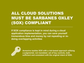 ALL CLOUD SOLUTIONS 
MUST BE SARBANES OXLEY 
(SOX) COMPLIANT 
If SOX compliance is kept in mind during a cloud 
application implementation, you can save yourself 
tremendous time and money by not repeating or re-doing 
16 © ArmaninoLLP | amllp.com 
overlapping activities 
Armanino tackles SOX with a risk-based approach utilizing 
a judgmental, not mandated, set of key controls, both 
sufficient and consistent with the original intent of SOX. 
 