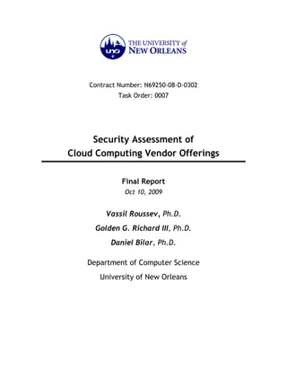 Contract Number: N69250-08-D-0302
            Task Order: 0007




     Security Assessment of
Cloud Computing Vendor Offerings

             Final Report
              Oct 10, 2009


         Vassil Roussev, Ph.D.
      Golden G. Richard III, Ph.D.
          Daniel Bilar, Ph.D.

    Department of Computer Science
       University of New Orleans
 
