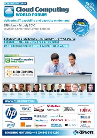 Now iN its 2Nd Year




                                                                                                                                              Gr Ev
                                                                                                                                               IT wT T
                                                                                                                                                 o En
                                                                                                                                                 ’s h
                       Cloud Computing
                       WORLD fORum
 delivering it capability and capacity on demand
                                                                                                                            FR
                                                                                                                      Exhib EE
 29th June – 1st July 2010                                                                                             R
                                                                                                                           i t ion
                                                                                                                         egister
                                                                                                                                 fo
                                                                                                                        FREE e r your
 Olympia Conference Centre, London                                                                                             x
                                                                                                                       worksh po and
                                                                                                                              o
                                                                                                                      www.c p pass at
                                                                                                                            loudw
                                                                                                                                    f.com




   ThE complETE cloud compuTInG and SaaS EvEnT
   ThE GloBal mEETInG placE for cloud
   Early BookInG dIScounT EndS 28Th may 2010


    IncorporaTInG ThE


              Green Enterprise
              WORLD FORUM


    and fEaTurInG ThE




Mary         JoHn       Mark          Bryan      stuart       Gordon    toBy          aMir          siMone       CHarLes          asHLey           roBert
HensHer      Linwood    CaMeron       kinseLLa   CurLey       PenfoLd   wriGHt        BeLkHeLLadi   Brunozzi     newHouse         davis            wHiteside
Deloitte     BBC        Virgin        rentokil   royAl MAil   British   telegrAph     lloyDs        AMAzon weB   BAe systeMs      Jp MorgAn        google
                        AtlAntiC      initiAl                 AirwAys   MeDiA group                 serViCes                      ChAse



    www.cloudwf.com
   Diamond Sponsors        Platinum Sponsors                                                                                   Infrastructure Sponsors




                           Gold Sponsors                                                                                       Silver Sponsors




   Badge Sponsors




                                                                                                                                produced by

    BookInG hoTlInE: +44 (0) 845 519 1230
 