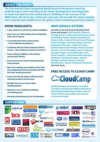 ABOUT THE EVENT
The 2nd Annual Cloud Computing World Forum is the perfect event for
professionals to learn and discuss the future development and integration
of cloud and SaaS services and products. Building on the success of the
2009 show, this three day conference and expo will provide the most complete
and comprehensive platform for the global cloud computing and SaaS industry.

SHOw HigHligHTS:                                   wHO SHOUld ATTENd:
  3 day conference and free-to-attend exhibition   Job titles at the 2nd Cloud Computing world
                                                   Forum will include: CIO/CTOs/CxOs, Directors,
  Hear from over 100 leading cloud computing,      Strategy Directors, Communication Directors, Heads
  SaaS and iT experts                              of Marketing, Heads of Business Development,
  Co-located with Cloud Camp london                Heads of Sales, Heads of Call and Contact Managers,
  – Free-to-Attend unconference                    Product Managers, Business Analysts, Business
                                                   Development Managers, Heads of Training,
  Combined with the green Enterprise world         Database/Data Center Manager, Network Systems
  Forum - 1 day conference stream on green iT      Directors, VPs of Technology, Heads of Telecoms,
                                                   Storage Managers, Hosting Managers, Data
  Free to attend exhibition with seminar
                                                   Center Managers, Telecommunication Managers,
  and scenario theatre
                                                   Compliance and Policy Managers, Network
  Free access to the Cloud Computing world         Managers and Administrators, Network
  Series Awards                                    Administrators, System and Network Integrators
                                                   and many more...
  Hear from leading case studies on how they
  have integrated Cloud Computing and SaaS
  into their working practices                     FrEE ACCESS TO ClOUd CAmp:
  learn from the key players offering cloud
  and SaaS products and services

  Benefit from our pre-show online
  meeting planner                                  CloudCamp follows an interactive, unscripted
                                                   unconference format and is FREE to attend for all
  Network in our combined exhibition
                                                   Cloud Computing World Forum visitors. Pick and
  and catering area
                                                   choose from the conversations; rant and rave,
  Evening networking party for all attendees       or sit back and watch.


SUppOrTErS
 