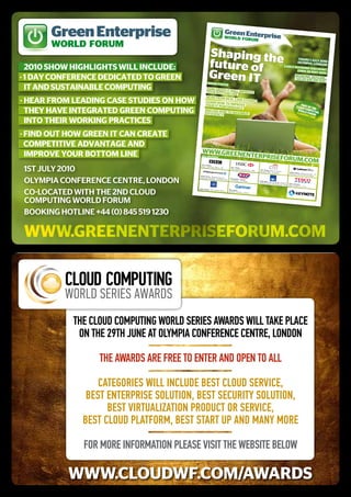 Green Enterprise                                                       Green En
                                                                              WORLD FORUterprise
                                                                                        M
       WORLD FORUM
                                                      Shaping the
                                                      future of
                                                                                                                                                                     thurs 1 July
                                                                                                                                                                    Olympia, lO 2010
  2010 Show hIGhlIGhTS wIll IncludE:
                                                                                                                                                                                  ndOn
                                                                                                                                                             Early BOOk
                                                                                                                                                                         ing disCO

                                                      Green IT
                                                                                                                                                                    Ends 28 ma unt
                                                                                                                                                                                 y 2010

· 1 day confErEncE dEdIcaTEd To GrEEn                                                                                                                              BOOking hO
                                                                                                                                                                                 tl
                                                                                                                                                                   +44 (0) 845 519 inE:
                                                                                                                                                                                   1230
                                                   shOw fOCu
  IT and SuSTaInaBlE compuTInG                     hOw grEEn
                                                             s
                                                             it
                                                  yOur BOttOm will imprOvE
                                                                linE
                                                  hEar frOm
· hEar from lEadInG caSE STudIES on how           lEarn hOw
                                                            rEal CasE st
                                                            tO
                                                 yOur it pErf imprOvE
                                                                        udiEs
                                                                                                                                                                                p
                                                             OrmanCE                                                                                                         Clouart of th
  ThEy havE InTEGraTEd GrEEn compuTInG           disCuss hO
                                                           w
                                                 EffiCiEnCy tO maximizE
                                                                                                                                                                                 d
                                                                                                                                                                              WorlCompute
                                                                                                                                                                             Clou d forum g
                                                                                                                                                                                  dWf.C
                                                                                                                                                                                           in
                                                                                                                                                                                       om
  InTo ThEIr workInG pracTIcES
· fInd ouT how GrEEn IT can crEaTE
  compETITIvE advanTaGE and
                                             www.grEEn
  ImprovE your BoTTom lInE                            EntErprisE
                                             kEy spEakE
                                                       rs
                                                                fOrum.COm
1st JuLY 2010
                                            John Linwo
                                                       od,
                                            Chief Techn
                                                        ology Office                Bill Thoma
                                                                     r, BBC                    s,
                                                                                    Group Head
                                                                                                Sustainabi                 John Killey,
                                                                                                             lity, HSBC                 Head of Reali
                                                                                                                           Services EMEA,             ty
                                                                                                                                          Citigroup                 Rachel Gentr
                                                                                                                                                                                y, Deputy Direc
                                                                                                                                                                    Strategy &                  tor, ICT
                                                                                                                                                                               Policy,Cab
                                           Ashley Davis                                                                                                                                   inet Office




oLYMPia CoNFereNCe CeNtre, LoNdoN
                                                        , Managing
                                           Datacenter              Director,
                                                      Strategy, JP                 Christophe
                                                                   Morgan Chase               r Linfoot,
                                                                                   IT Director,
                                                                                                 LDV Group                Truska Angel
                                                                                                                                      , Head of Clima
                                                                                                                          Corporate Socia            te Change &
                                                                                                                                          l Responsibi             Simon Palin
                                                                                                                                                      lity, AXA                kas,
                                                                                                                                                                   Head of Green
                                                                                                                                                                                  IT,   Tesco




Co-LoCated witH tHe 2Nd CLoud
                                          Pamal Sharm
                                                      a, CIO, Gener               Mike Spink
                                                                    al Motors                ,
                                                                                  Research Direc
                                                                                                tor, Gartn
                                                                                                           er




CoMPutiNG worLd ForuM                                                                                                                                                              world med
                                                                                                                                                                                            ia




BooKiNG HotLiNe +44 (0) 845 519 1230                                                                                                                                              world med
                                                                                                                                                                                           ia




 www.greenenterpriseforum.com




            The Cloud CompuTing World SerieS AWArdS Will TAke plACe
             on The 29Th June AT olympiA ConferenCe CenTre, london

                  The AWArdS Are free To enTer And open To All

                  CATegorieS Will inClude beST Cloud ServiCe,
               beST enTerpriSe SoluTion, beST SeCuriTy SoluTion,
                    beST virTuAlizATion produCT or ServiCe,
              beST Cloud plATform, beST STArT up And mAny more

              for more informATion pleASe viSiT The WebSiTe beloW

           www.cloudwf.com/awardS
 