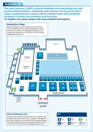 floorplan
     the show features a Free to attend exhibition and networking area with
     product demonstrations, workshops and seminars and access to Cloud
     Camp. Leading industry experts will be available from each exhibiting
     company to answer any questions you may have.
     to register your place please visit www.cloudwf.com/register

         Meeting Room Village
         Private meeting rooms are available to all our partners.
         This is the ideal place to host senior delegates and visitors
         at the event. To discuss the availability of meeting rooms,
         contact Mark Johnstone on +44 (0) 845 519 1230 or email
         mark@keynoteworld.com




                                                     Auditorium




                          34
     Conference                                         Stage
       Room 2


                        33
                        32
                                                                                                       East
     Conference
       Room 1
                        31
                                                                                                       Hall
                        30
26 27 28 29
                               1        2   3    4     5     6         7   8   9   10 11
25

                                                20                18       17 14      12
                   23              22
                                                21                19       16 15      13
      24
                                                Registration


                             ENTRANCE
                              via lifts




         Press and Interview Zone                                                          KEY
         The press and interview zone will allow you to maximise your
         PR opportunities at the World Forum. Organise meetings with                             Male         Female
                                                                                                                              Exit
                                                                                                 toilets      toilets
         key industry analysts and journalists and issue press releases.
         For press and PR enquiries, please contact Rachelle Fuerth on                           Accessible   Baby changing   Catering
         +44 (0) 845 519 1230 or email rachelle@keynoteworld.com                                 toilets      facilities      outlets
 