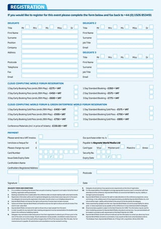 rEGISTraTIon
If you would like to register for this event please complete the form below and fax back to +44 (0) 1926 853491

DElEgATE                                                                                                                            DElEgATE 2

Title	                  Mr	           	 	 	 Mrs	            	 	 	 Ms	              	 	 	 Miss	           	 	 	 Dr	                  Title	                  Mr	          	 	 	 Mrs	             	 	 	 Ms	         	 	 	 Miss	             	 	 	 Dr	

First	Name	                                                                                                                         First	Name	

Surname	                                                                                                                            Surname	

Position	                                                                                                                           Job	Title	

Company	                                                                                                                            Email	

Address	                                                                                                                            DElEgATE 3

	                                                                                                                                   Title	                  Mr	          	 	 	 Mrs	             	 	 	 Ms	         	 	 	 Miss	             	 	 	 Dr	

Postcode	                                                                                                                           First	Name	

Telephone	                                                                                                                          Surname	

Fax	                                                                                                                                Job	Title	

Email	                                                                                                                              Email	

ClOuD COMPuTINg WORlD FORuM RESERVATION

1	Day	Early	Booking	Pass	(ends	28th	May)	–	£275 + VAT	                                                               	     					    1	Day	Standard	Booking	–	£350 + VAT	                                    	              	                          	

2	Day	Early	Booking	Pass	(ends	28th	May)	–	£450 + VAT                                                                	     		       2	Day	Standard	Booking	–	£575 + VAT	                                    	              	                          	

3	Day	Early	Booking	Pass	(ends	28th	May)	–	£600 + VAT                                                                	     	        3	Day	Standard	Booking	–	£775 + VAT	                                    	              	                          	

ClOuD COMPuTINg WORlD FORuM & gREEN ENTERPRISE WORlD FORuM RESERVATION

1	Day	Early	Booking	Gold	Pass	(ends	28th	May)	–	£450 + VAT	                                                          	     					    1	Day	Standard	Booking	Gold	Pass	–	£575 + VAT	                                         	                          	

2	Day	Early	Booking	Gold	Pass	(ends	28th	May)	–	£595+ VAT                                                            	     		       2	Day	Standard	Booking	Gold	Pass	–	£750 + VAT	                                         	                          	

3	Day	Early	Booking	Gold	Pass	(ends	28th	May)	–	£750 + VAT                                                           	     	        3	Day	Standard	Booking	Gold	Pass	–	£895 + VAT	                                         	                          	


Conference	Materials	(incl.	in	price	of	tickets)	-	£150.00 + VAT                                                           						


PAYMENT

Please	send	me	a	VAT	invoice.	 	                             				                                                                   Our	purchase	order	no.	is			

I	enclose	a	cheque	for	                          £	                                                                        	        Payable	to	Keynote World Media ltd

Please	charge	my	card	                           £	                                                                        		       Card	type:	             Visa 	         						Mastercard 		              						Maestro		         						Amex	 	     	

Card	Number	                                        	        				     				       				   				     				     				    				     					    Security	No.	                 				    				        	

Issue	Date	Expiry	Date	                             	        				     				   /   				   				     					                              Expiry	Date	                  				     				   /   				   				   					

Cardholders	Name	                                   	

Cardholders	Registered	Address	                                                                                                                                                                                                                       	

	                                                                                                                          	        Postcode	                                                                                                         	



Signature					                                                                                                             		       Date	

DElEgATE TERMS AND CONDITIONS                                                                                                       9.    Delegates	should	advise	of	any	special	access	requirements	at	the	time	of	registration.
1.     	It	is	a	condition	of	booking	that	all	event	fees	are	paid	on	booking.	If	payment	is	not	made	in	full	at	the	time	of	        10.   It	is	the	responsibility	of	the	delegate	to	arrange	appropriate	insurance	cover	in	connection	with	their	
       booking,	registration	will	be	provisional.                                                                                         attendance	at	the	conference.	Keynote	World	Media	Ltd	cannot	be	held	liable	for	any	loss,	liability	or		
2.     Bookings	received	less	than	2	weeks	before	the	conference	date	can	only	be	made	by	credit	card	or	bank	transfer.                   damage	to	personal	property.
3.     Registration	information	will	be	sent	to	registered	delegates	by	email	at	least	seven	days	prior	to	the	event.	              11.   Keynote	World	Media	Ltd	reserves	the	right	to	make	alterations	to	the	conference	programme,	venue	
       Any	delegate	not	receiving	the	registration	information	should	contact	us	on	info@keynoteworld.com                                 and	timings.	In	the	unlikely	event	of	the	programme	being	cancelled	by	Keynote	World	Media	Ltd,	a	full		
4.     Keynote	World	Media	Ltd	reserves	the	right	to	refuse	entry	if	monies	have	not	been	received.                                       refund	will	be	made.	Liability	will	be	limited	to	the	amount	of	the	fee	paid	by	the	delegate.
5.     Spaces	are	limited.	Keynote	World	Media	Ltd	therefore	reserves	the	right	to	refuse	and	refund	monies	if	the	                 12.   Views	expressed	by	speakers	are	their	own.	Keynote	World	Media	Ltd	cannot	accept	liability	for	advice	
       event	is	over-subscribed.                                                                                                          given,	or	views	expressed,	by	any	speaker	at	the	conference	or	in	any	material	provided	to	delegates.
6.     Keynote	World	Media	Ltd	reserve	the	right	to	refuse	entry	or	eject	people	from	the	event.                                    13.   All	personal	data	supplied	is	subject	to	the	Data	Protection	Act	1998.	This	information	may	be	used	for	
7.     In	order	to	qualify	for	any	‘early	bird’	rates,	booking	and	payment	must	be	received	before	the	deadline	date	                     direct	marketing	purposes	for	Keynote	World	Media	Ltd	products	and	services.	Your	personal	details	will		
       listed	in	the	conference	marketing	material.                                                                                       be	treated	in	accordance	with	requirements	of	the	Data	Protection	Act	1998.
8.     Delegates	may	nominate	an	alternative	person	from	their	organisation	to	attend	up	to	24	hours	prior	to	the	                  14.   Keynote	World	Media	Ltd	will	continue	to	hold	and	use	this	information	to	contact	you	about	any	future	
       start	of	the	event,	at	no	extra	charge.	Should	substitution	not	be	possible,	cancellations	made	at	least	one	                      Keynote	World	Media	Ltd	events	or	promotions.	If	you	would	not	like	to	be	contacted	please	write	to:		
       month	before	the	start	of	the	event	will	be	charged	a	fee	of	25%	of	the	invoice	total.	After	this	date,	the	full	                  The	Database	Team,	Keynote	World	Media	Ltd,	27	Kings	Croft,	Long	Ashton,	Bristol,	BS41	9ED
       invoiced	amount	is	payable.	All	substitutions	and	cancellations	must	be	received	in	writing.
 