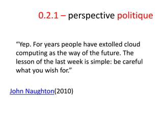 0.2.1 – perspective politique
“Yep. For years people have extolled cloud
computing as the way of the future. The
lesson of the last week is simple: be careful
what you wish for.”
John Naughton(2010)

 