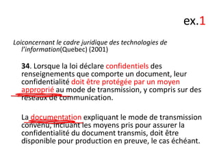 ex.1
Loiconcernant le cadre juridique des technologies de
l’information(Quebec) (2001)

34. Lorsque la loi déclare confidentiels des
renseignements que comporte un document, leur
confidentialité doit être protégée par un moyen
approprié au mode de transmission, y compris sur des
réseaux de communication.
La documentation expliquant le mode de transmission
convenu, incluant les moyens pris pour assurer la
confidentialité du document transmis, doit être
disponible pour production en preuve, le cas échéant.

 