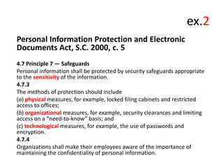 ex.2
Personal Information Protection and Electronic
Documents Act, S.C. 2000, c. 5
4.7 Principle 7 — Safeguards
Personal information shall be protected by security safeguards appropriate
to the sensitivity of the information.
4.7.3
The methods of protection should include
(a) physical measures, for example, locked filing cabinets and restricted
access to offices;
(b) organizational measures, for example, security clearances and limiting
access on a “need-to-know” basis; and
(c) technological measures, for example, the use of passwords and
encryption.
4.7.4
Organizations shall make their employees aware of the importance of
maintaining the confidentiality of personal information.

 