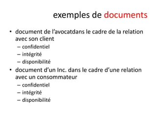 exemples de documents
• document de l’avocatdans le cadre de la relation
avec son client
– confidentiel
– intégrité
– disponibilité

• document d’un Inc. dans le cadre d’une relation
avec un consommateur
– confidentiel
– intégrité
– disponibilité

 