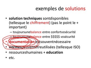 exemples de solutions
• solution techniques sontdisponibles
(tellesque le chiffrement) (pas le point le +
important)
– toujoursunebalance entre confortvssécurité
– toujoursunebalance entre $$$$$ vssécurité

•
•
•
•

documentation estsouventnécessaire
normespeuventêtreutilisées (tellesque ISO)
ressourceshumaines + education
etc.

 