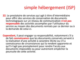 simple hébergement (ISP)
22. Le prestataire de services qui agit à titre d'intermédiaire
pour offrir des services de conservation de documents
technologiques sur un réseau de communication n'est pas
responsable des activités accomplies par l'utilisateur du
service au moyen des documents remisés par ce dernier ou à
la demande de celui-ci.
Cependant, il peut engager sa responsabilité, notamment s'il a
de fait connaissance que les documents conservés servent à
la réalisation d'une activité à caractère illicite ou s'il a
connaissance de circonstances qui la rendent apparente et
qu'il n'agit pas promptement pour rendre l'accès aux
documents impossible ou pour autrement empêcher la
poursuite de cette activité.

 