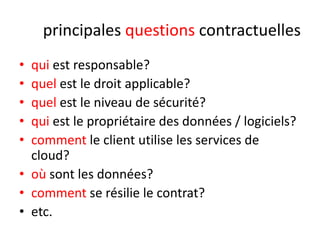 principales questions contractuelles
•
•
•
•
•

qui est responsable?
quel est le droit applicable?
quel est le niveau de sécurité?
qui est le propriétaire des données / logiciels?
comment le client utilise les services de
cloud?
• où sont les données?
• comment se résilie le contrat?
• etc.

 