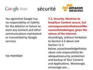 sécurité
You agreethat Google has
no responsibility or liability
for the deletion or failure to
store any Content and other
communications maintained
or transmitted by Google
services.

no mention

7.2. Security. Westrive to
keepYour Content secure, but
cannotguaranteethatwewillbe
successfulatdoingso, given the
nature of the Internet.
Accordingly, without limitation
to Section 4.3 above and
Section 11.5
below, youacknowledgethatyo
ubear sole responsibility for
adequatesecurity, protection
and backup of Your Content
and Applications. Westrongly
encourage you ...

 