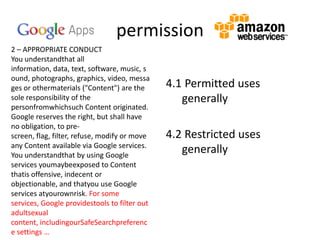 permission
2 – APPROPRIATE CONDUCT
You understandthat all
information, data, text, software, music, s
ound, photographs, graphics, video, messa
ges or othermaterials ("Content") are the
sole responsibility of the
personfromwhichsuch Content originated.
Google reserves the right, but shall have
no obligation, to prescreen, flag, filter, refuse, modify or move
any Content available via Google services.
You understandthat by using Google
services youmaybeexposed to Content
thatis offensive, indecent or
objectionable, and thatyou use Google
services atyourownrisk. For some
services, Google providestools to filter out
adultsexual
content, includingourSafeSearchpreferenc
e settings …

4.1 Permitted uses
generally
4.2 Restricted uses
generally

 