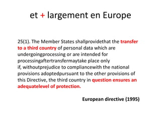 et + largement en Europe
25(1). The Member States shallprovidethat the transfer
to a third country of personal data which are
undergoingprocessing or are intended for
processingaftertransfermaytake place only
if, withoutprejudice to compliancewith the national
provisions adoptedpursuant to the other provisions of
this Directive, the third country in question ensures an
adequatelevel of protection.
European directive (1995)

 