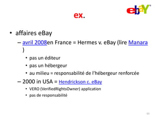 ex.
• affaires eBay
– avril 2008en France = Hermes v. eBay (lire Manara
)
• pas un éditeur
• pas un hébergeur
• au milieu = responsabilité de l’hébergeur renforcée

– 2000 in USA = Hendrickson c. eBay
• VERO (VerifiedRightsOwner) application
• pas de responsabilité

63

 