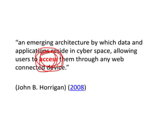 “an emerging architecture by which data and
applications reside in cyber space, allowing
users to access them through any web
connected device.”
(John B. Horrigan) (2008)

 
