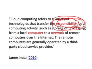 “Cloud computing refers to a variety of
technologies that transfer the responsibility for a
computing activity (such as storage or processing)
from a local computer to a network of remote
computers over the Internet. The remote
computers are generally operated by a thirdparty cloud service provider.”
James Kosa (2010)

 