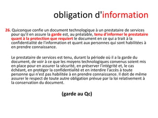 obligation d'information
26. Quiconque confie un document technologique à un prestataire de services
pour qu'il en assure la garde est, au préalable, tenu d'informer le prestataire
quant à la protection que requiert le document en ce qui a trait à la
confidentialité de l'information et quant aux personnes qui sont habilitées à
en prendre connaissance.
Le prestataire de services est tenu, durant la période où il a la garde du
document, de voir à ce que les moyens technologiques convenus soient mis
en place pour en assurer la sécurité, en préserver l'intégrité et, le cas
échéant, en protéger la confidentialité et en interdire l'accès à toute
personne qui n'est pas habilitée à en prendre connaissance. Il doit de même
assurer le respect de toute autre obligation prévue par la loi relativement à
la conservation du document.

(garde au Qc)

 