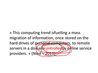 « This computing trend isfuelling a mass
migration of information, once stored on the
hard drives of personal computers, to remote
servers in a domaincontrolledby online service
providers. » (Nied – 2011)

 