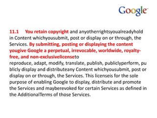 11.1 You retain copyright and anyotherrightsyoualreadyhold
in Content whichyousubmit, post or display on or through, the
Services. By submitting, posting or displaying the content
yougive Google a perpetual, irrevocable, worldwide, royaltyfree, and non-exclusivelicenseto
reproduce, adapt, modify, translate, publish, publiclyperform, pu
blicly display and distributeany Content whichyousubmit, post or
display on or through, the Services. This licenseis for the sole
purpose of enabling Google to display, distribute and promote
the Services and mayberevoked for certain Services as defined in
the AdditionalTerms of those Services.

 