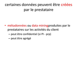 certaines données peuvent être créées
par le prestataire

• métadonnées ou data miningproduites par le
prestataires sur les activités du client
– peut être confidentiel (si PI - prp)
– peut être agrégé

 