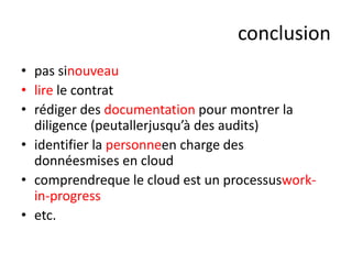 conclusion
• pas sinouveau
• lire le contrat
• rédiger des documentation pour montrer la
diligence (peutallerjusqu’à des audits)
• identifier la personneen charge des
donnéesmises en cloud
• comprendreque le cloud est un processusworkin-progress
• etc.

 
