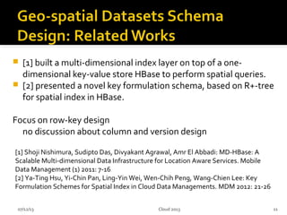  [1] built a multi-dimensional index layer on top of a one-
dimensional key-value store HBase to perform spatial queries.
 [2] presented a novel key formulation schema, based on R+-tree
for spatial index in HBase.
Focus on row-key design
no discussion about column and version design
07/12/13 11
[1] Shoji Nishimura, Sudipto Das, Divyakant Agrawal, Amr El Abbadi: MD-HBase: A
Scalable Multi-dimensional Data Infrastructure for Location Aware Services. Mobile
Data Management (1) 2011: 7-16
[2] Ya-Ting Hsu, Yi-Chin Pan, Ling-Yin Wei, Wen-Chih Peng, Wang-Chien Lee: Key
Formulation Schemes for Spatial Index in Cloud Data Managements. MDM 2012: 21-26
Cloud 2013
 