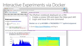 The IPython notebook deployed on a VM.
1. Create a coreos VM and open the https port 443
2. Login and issue this one command
$docker run -d -p 443:8888 -e "PASSWORD=****" ipython/scipyserver
3. Go to https://yourVMaddress and log in.
 