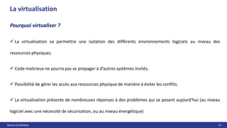 Mohamed MANAA 10
La virtualisation
 La virtualisation va permettre une isolation des différents environnements logiciels au niveau des
ressources physiques.
 Code malicieux ne pourra pas se propager à d’autres systèmes invités.
 Possibilité de gérer les accès aux ressources physique de manière à éviter les conflits.
 La virtualisation présente de nombreuses réponses à des problèmes qui se posent aujourd’hui (au niveau
logiciel avec une nécessité de sécurisation, ou au niveau énergétique)
Pourquoi virtualiser ?
 
