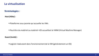 Mohamed MANAA 11
La virtualisation
Terminologies :
Host (Hôte) :
 Plateforme sous-jacente qui accueille les VMs
 Peut être du matériel ou matériel +OS accueillant le VMM (Virtual Machine Manager)
Guest (Invité) :
 Logiciel s’exécutant dans l’environnement de la VM (généralement un OS)
 