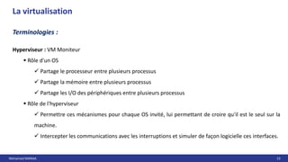 Mohamed MANAA 13
La virtualisation
Hyperviseur : VM Moniteur
 Rôle d'un OS
 Partage le processeur entre plusieurs processus
 Partage la mémoire entre plusieurs processus
 Partage les I/O des périphériques entre plusieurs processus
 Rôle de l'hyperviseur
 Permettre ces mécanismes pour chaque OS invité, lui permettant de croire qu'il est le seul sur la
machine.
 Intercepter les communications avec les interruptions et simuler de façon logicielle ces interfaces.
Terminologies :
 